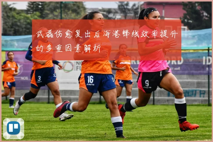 武磊伤愈复出后海港锋线效率提升的多重因素解析