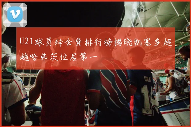 U21球员转会费排行榜揭晓凯塞多超越哈弗茨位居第一