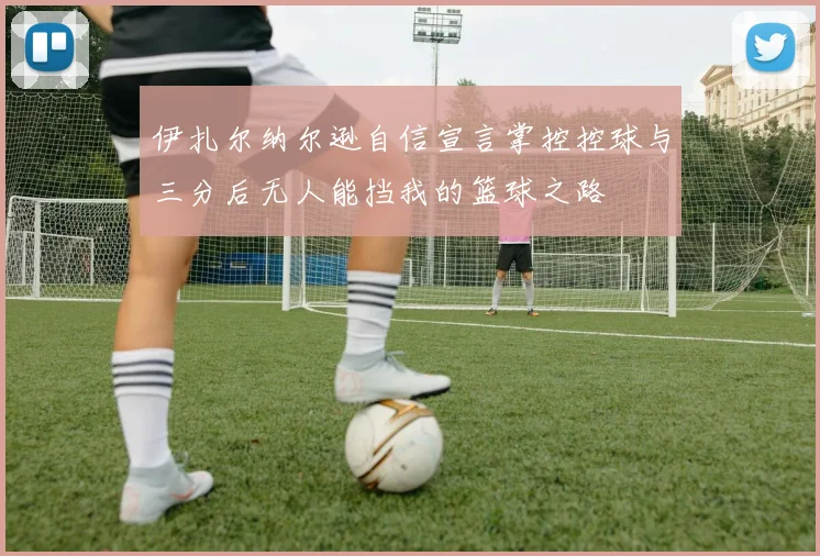 伊扎尔纳尔逊自信宣言掌控控球与三分后无人能挡我的篮球之路