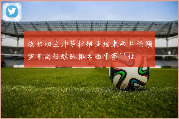 埃尔切主帅萨拉维亚结束两年任期宣布离任球队排名西甲第15位
