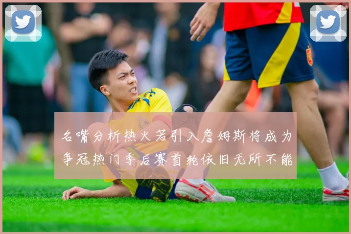 名嘴分析热火若引入詹姆斯将成为争冠热门季后赛首轮依旧无所不能