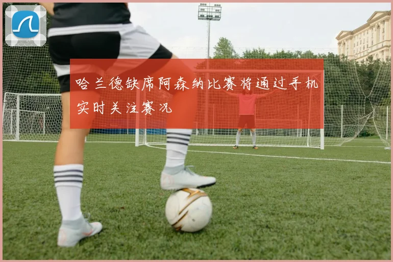 哈兰德缺席阿森纳比赛将通过手机实时关注赛况