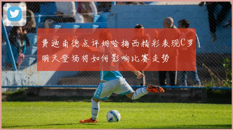 费迪南德点评姆哈梅西精彩表现C罗明天登场将如何影响比赛走势