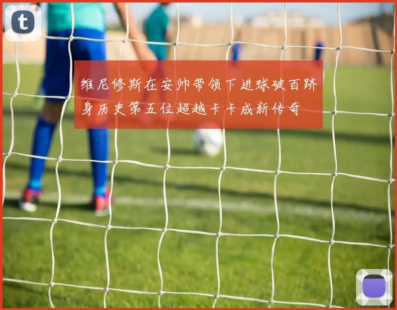 维尼修斯在安帅带领下进球破百跻身历史第五位超越卡卡成新传奇