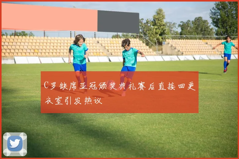 C罗缺席亚冠颁奖典礼赛后直接回更衣室引发热议