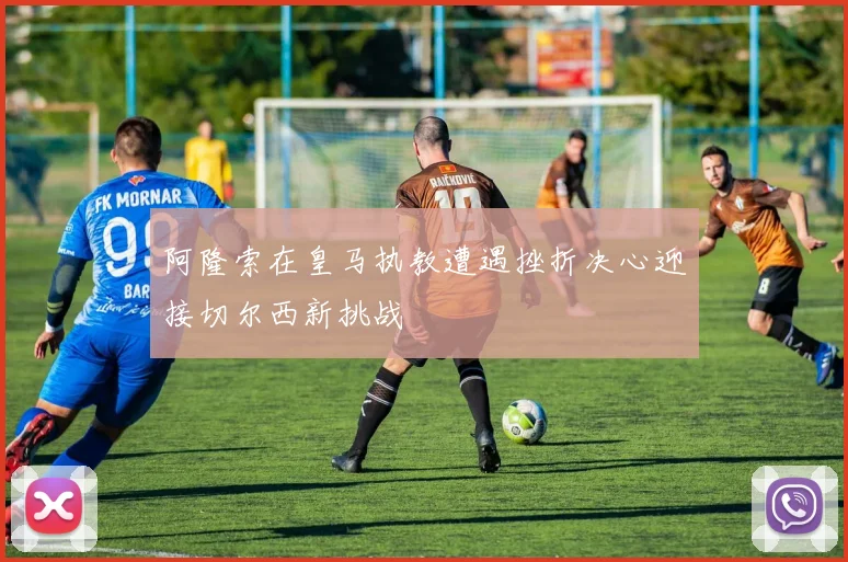 阿隆索在皇马执教遭遇挫折决心迎接切尔西新挑战