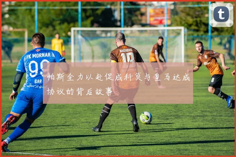 帕斯全力以赴促成科莫与皇马达成协议的背后故事