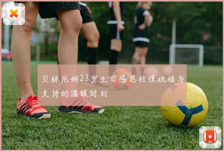 贝林厄姆23岁生日感恩社媒祝福与支持的温暖时刻