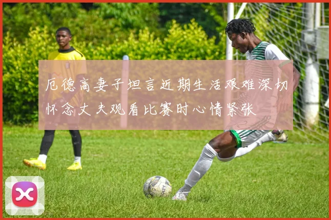 厄德高妻子坦言近期生活艰难深切怀念丈夫观看比赛时心情紧张