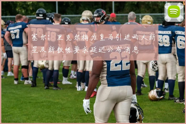 塞尔：里克尔梅为皇马引进两大新星及新教练要求延迟公布消息