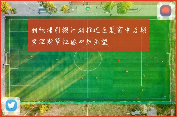 利物浦引援计划推迟至夏窗中后期努涅斯萨拉赫回归无望