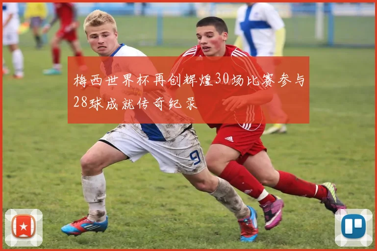 梅西世界杯再创辉煌30场比赛参与28球成就传奇纪录