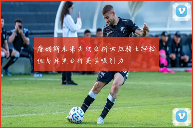 詹姆斯未来去向分析回归骑士轻松但与库里合作更具吸引力