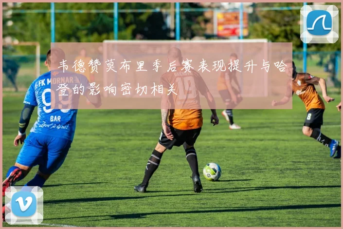 韦德赞莫布里季后赛表现提升与哈登的影响密切相关